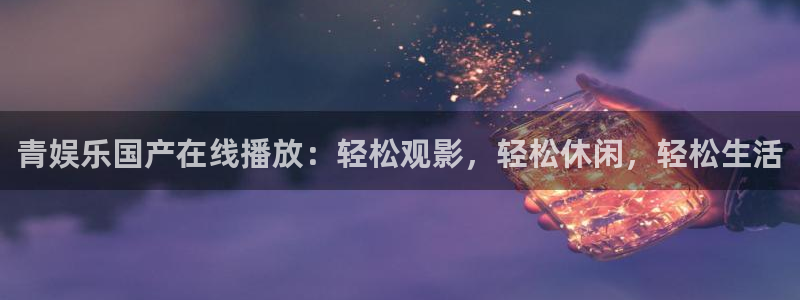 运达娱乐下载地址：青娱乐国产在线播放：轻松观影，轻松休闲，轻松生活